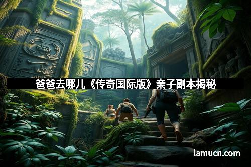 爸爸去哪儿《传奇国际版》亲子副本揭秘